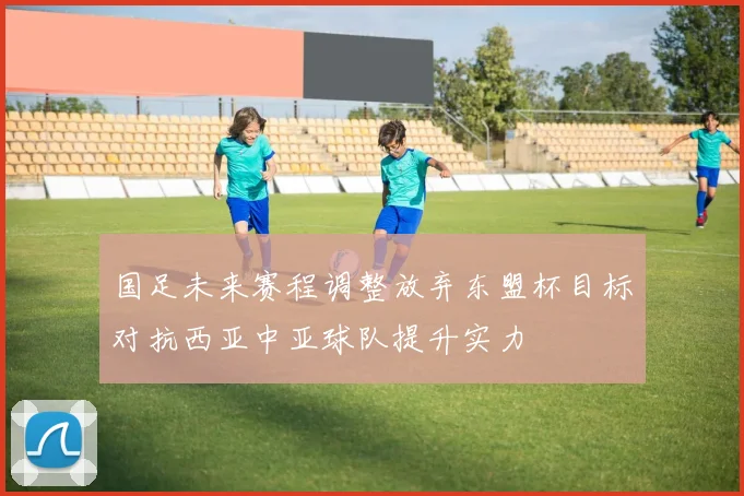 国足未来赛程调整放弃东盟杯目标对抗西亚中亚球队提升实力