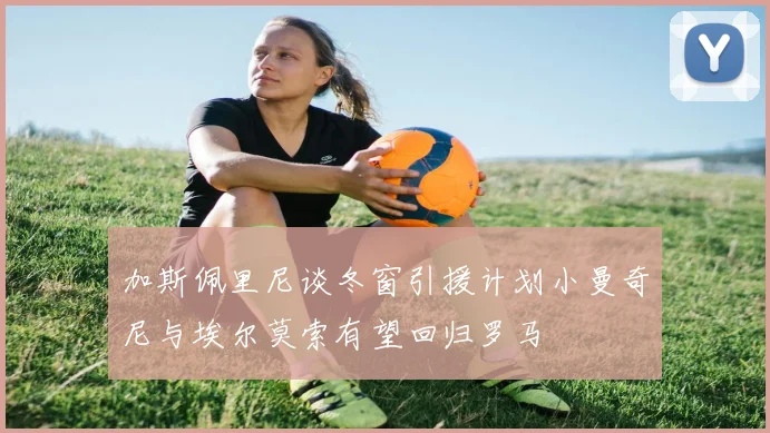 加斯佩里尼谈冬窗引援计划小曼奇尼与埃尔莫索有望回归罗马