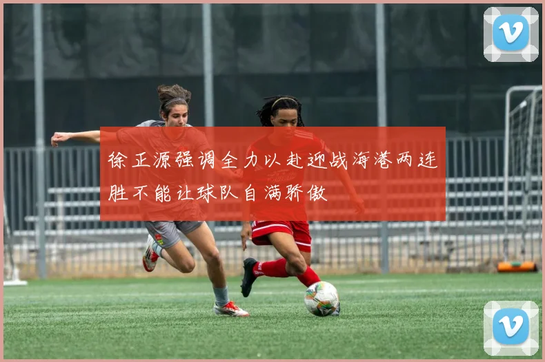 徐正源强调全力以赴迎战海港两连胜不能让球队自满骄傲