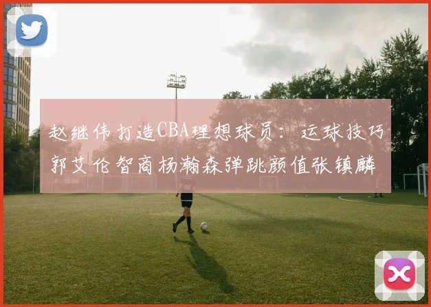 赵继伟打造CBA理想球员：运球技巧郭艾伦智商杨瀚森弹跳颜值张镇麟完美结合