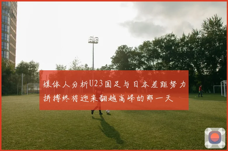 媒体人分析U23国足与日本差距努力拼搏终将迎来翻越高峰的那一天