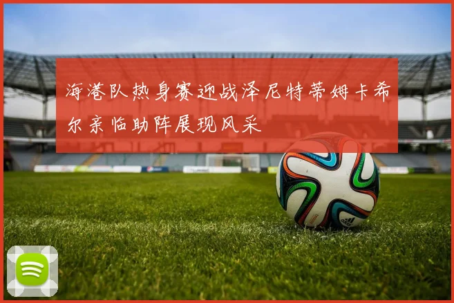 海港队热身赛迎战泽尼特蒂姆卡希尔亲临助阵展现风采