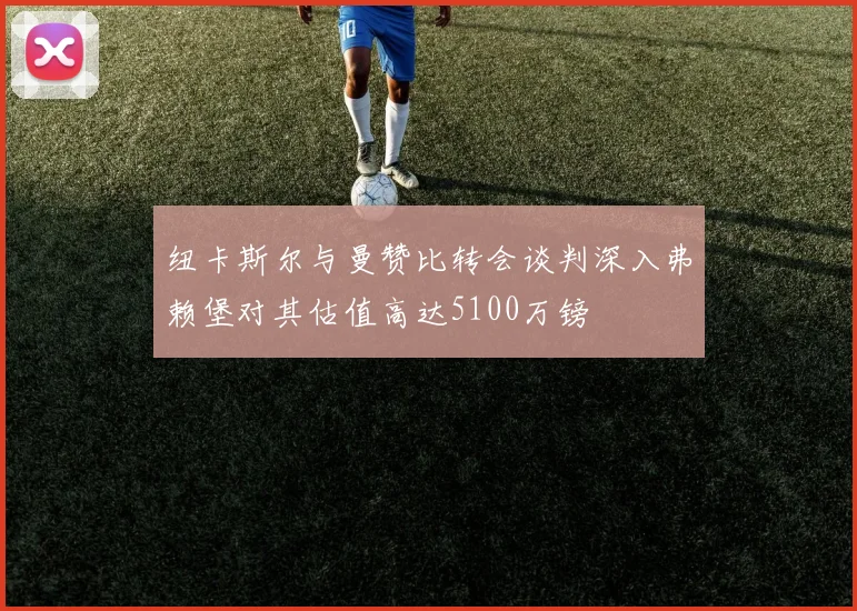 纽卡斯尔与曼赞比转会谈判深入弗赖堡对其估值高达5100万镑