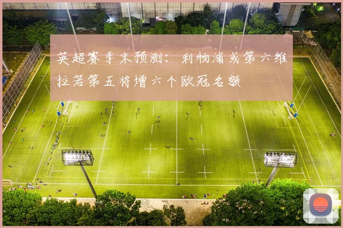 英超赛季末预测：利物浦或第六维拉若第五将增六个欧冠名额