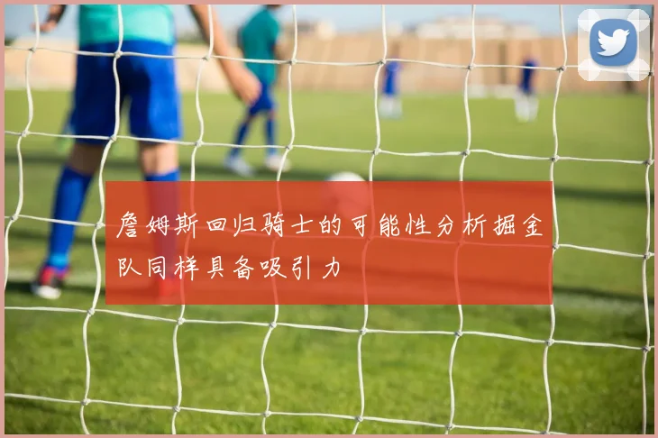 詹姆斯回归骑士的可能性分析掘金队同样具备吸引力