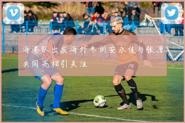 海港队出发海外冬训安永佳与张源共同亮相引关注