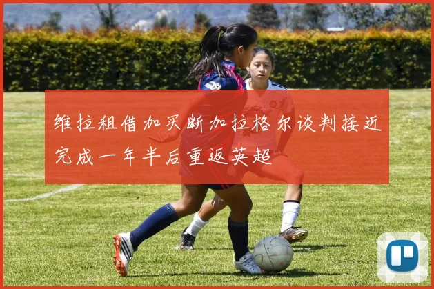 维拉租借加买断加拉格尔谈判接近完成一年半后重返英超