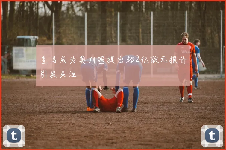 皇马或为奥利塞提出超2亿欧元报价引发关注