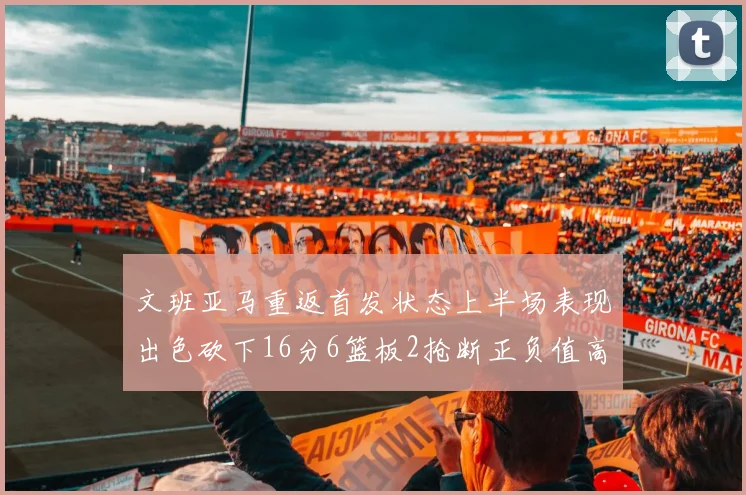 文班亚马重返首发状态上半场表现出色砍下16分6篮板2抢断正负值高达21