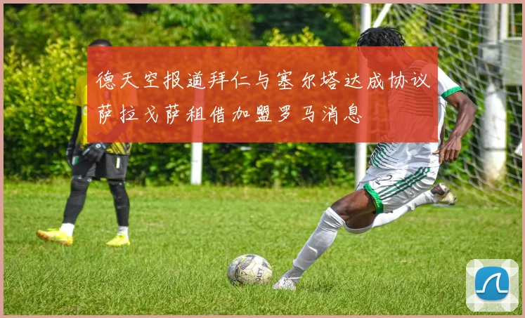 德天空报道拜仁与塞尔塔达成协议萨拉戈萨租借加盟罗马消息