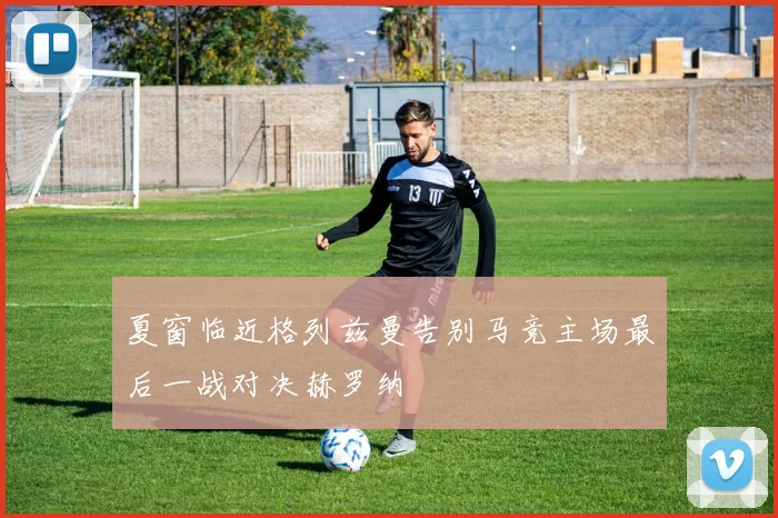 夏窗临近格列兹曼告别马竞主场最后一战对决赫罗纳