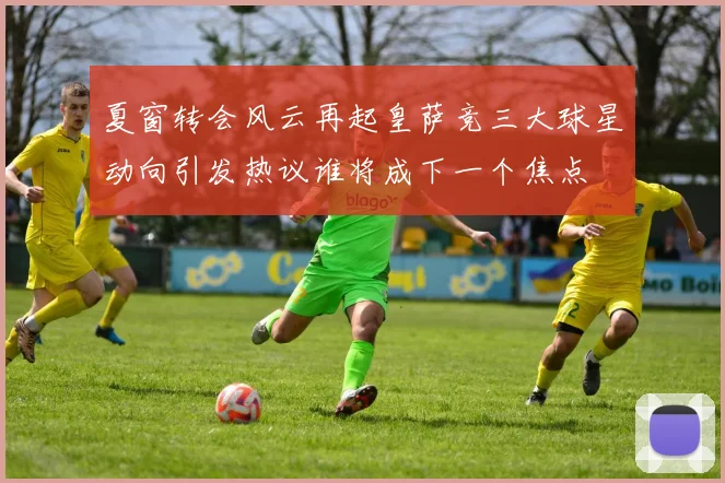 夏窗转会风云再起皇萨竞三大球星动向引发热议谁将成下一个焦点